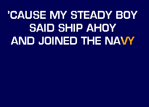 'CAUSE MY STEADY BOY
SAID SHIP AHOY
AND JOINED THE NAVY