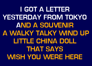I GOT A LETTER
YESTERDAY FROM TOKYO
AND A SOUVENIR
A WALKY TALKY WIND UP
LITI'LE CHINA DOLL
THAT SAYS
WISH YOU WERE HERE