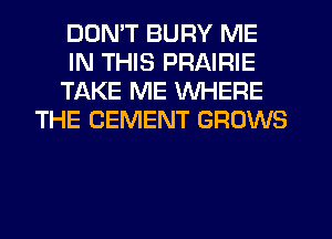 DONT BURY ME
IN THIS PRAIRIE
TAKE ME WHERE
THE CEMENT GROWS