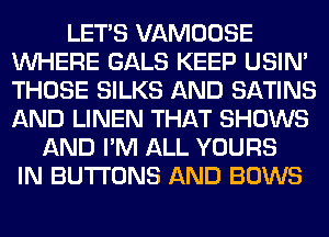 LET'S VAMOOSE
WHERE GALS KEEP USIN'
THOSE SILKS AND SATINS
AND LINEN THAT SHOWS

AND I'M ALL YOURS
IN BUTTONS AND BOWS