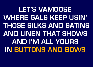 LET'S VAMOOSE
WHERE GALS KEEP USIN'
THOSE SILKS AND SATINS
AND LINEN THAT SHOWS

AND I'M ALL YOURS
IN BUTTONS AND BOWS