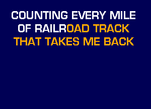 COUNTING EVERY MILE
0F RAILROAD TRACK
THAT TAKES ME BACK