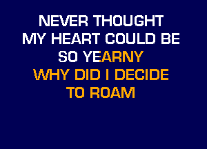 NEVER THOUGHT
MY HEART COULD BE
SO YEARNY
WHY DID I DECIDE
T0 ROAM