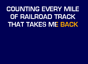 COUNTING EVERY MILE
0F RAILROAD TRACK
THAT TAKES ME BACK