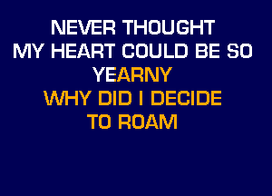NEVER THOUGHT
MY HEART COULD BE SO
YEARNY
WHY DID I DECIDE
T0 ROAM