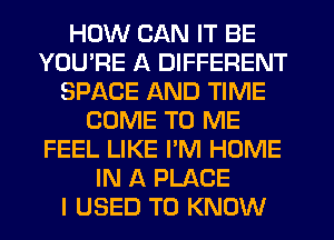 HOW CAN IT BE
YOU'RE A DIFFERENT
SPACE AND TIME
COME TO ME
FEEL LIKE I'M HOME
IN A PLACE
I USED TO KNOW