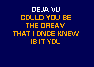 DEJA VU
COULD YOU BE
THE DREAM

THAT I ONCE KNEW
IS IT YOU