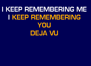 I KEEP REMEMBERING ME
I KEEP REMEMBERING
YOU
DEJA VU