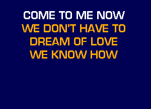 COME TO ME NOW
WE DON'T HAVE TO
DREAM OF LOVE
WE KNOW HOW