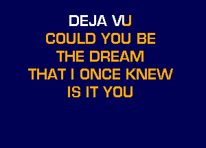 DEJA VU
COULD YOU BE
THE DREAM

THAT I ONCE KNEW
IS IT YOU