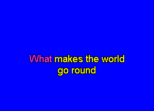 What makes the world
go round
