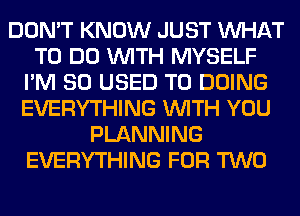 DON'T KNOW JUST WHAT
TO DO WITH MYSELF
I'M SO USED TO DOING
EVERYTHING WITH YOU
PLANNING
EVERYTHING FOR TWO