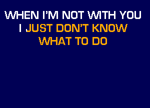 WHEN I'M NOT 1WITH YOU
I JUST DON'T KNOW
WHAT TO DO