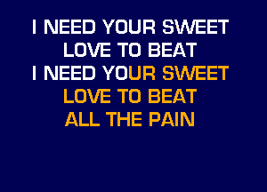 I NEED YOUR SWEET
LOVE TO BEAT

I NEED YOUR SWEET
LOVE TO BEAT
ALL THE PAIN