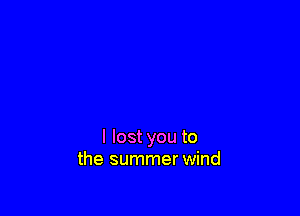 I lost you to
the summer wind