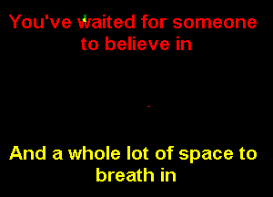 You've Waited for someone
to believe in

And a whole lot of space to
breath in