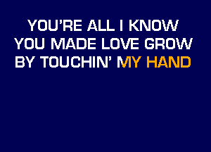 YOU'RE ALL I KNOW
YOU MADE LOVE GROW
BY TOUCHIN' MY HAND