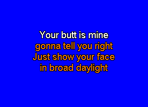 Your butt is mine
gonna tell you right

Just show your face
in broad daylight