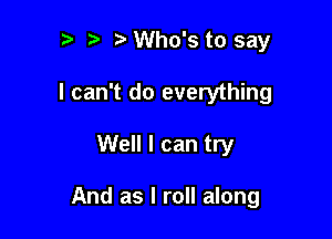 ?) Who's to say
I can't do everything

Well I can try

And as I roll along