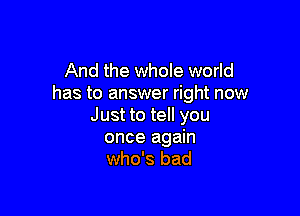 And the whole world
has to answer right now

Just to tell you
once again
who's bad