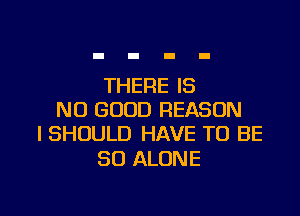 THERE IS
NO GOOD REASON
I SHOULD HAVE TO BE

SO ALONE

g