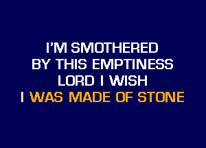 I'M SMOTHERED
BY THIS EMPTINESS
LORD I WISH
I WAS MADE OF STONE