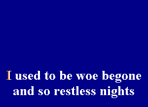 I used to be woe begone
and so restless nights