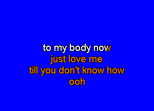 to my body now

just love me
till you don't know how
ooh