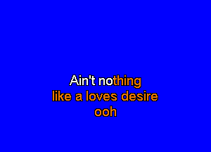 Ain't nothing
like a loves desire
ooh