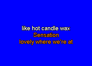 like hot candle wax

Sensation
lovely where we're at