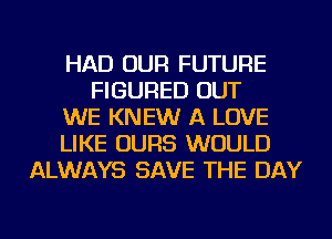 HAD OUR FUTURE
FIGURED OUT
WE KNEW A LOVE
LIKE OURS WOULD
ALWAYS SAVE THE DAY