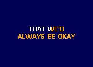 THAT WE'D

ALWAYS B E OKAY