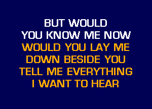 BUT WOULD
YOU KNOW ME NOW
WOULD YOU LAY ME
DOWN BESIDE YOU
TELL ME EVERYTHING
I WANT TO HEAR