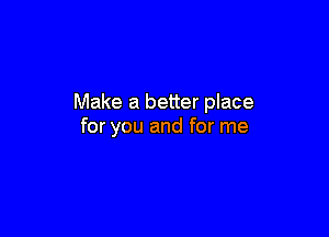 Make a better place

for you and for me