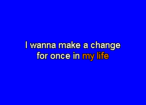 I wanna make a change

for once in my life