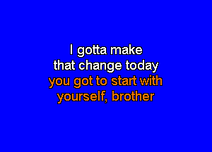 I gotta make
that change today

you got to start with
yourself, brother