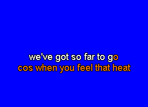 we've got so far to go
cos when you feel that heat