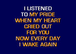 l LISTENED
TO MY PRIDE
WHEN MY HEART
CRIED OUT

FOR YOU
NOW EVERY DAY
I WAKE AGAIN