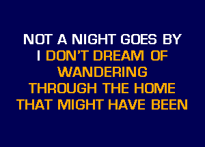 NOT A NIGHT GOES BY
I DON'T DREAM OF
WANDERING
THROUGH THE HOME
THAT MIGHT HAVE BEEN