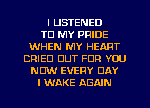 I LISTENED
TO MY PRIDE
WHEN MY HEART
CRIED OUT FOR YOU
NOW EVERY DAY
I WAKE AGAIN

g