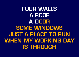 FOUR WALLS
A ROOF
A DOOR
SOME WINDOWS
JUST A PLACE TO RUN
WHEN MY WORKING DAY
IS THROUGH