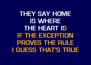 THEY SAY HOME
IS WHERE
THE HEART IS
IF THE EXCEPTION
PROVES THE RULE
I GUESS THAT'S TRUE

g
