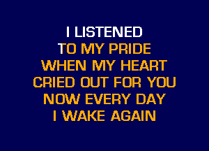 I LISTENED
TO MY PRIDE
WHEN MY HEART
CRIED OUT FOR YOU
NOW EVERY DAY
I WAKE AGAIN

g