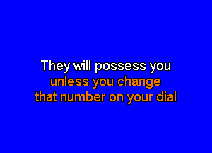 They will possess you

unless you change
that number on your dial