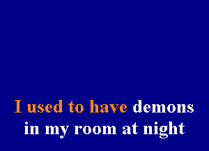 I used to have demons
in my room at night