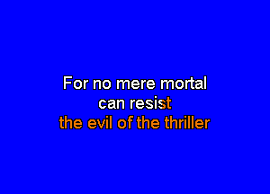 For no mere mortal

can resist
the evil ofthe thriller
