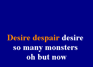 Desire despair desire
so many monsters
011 but now