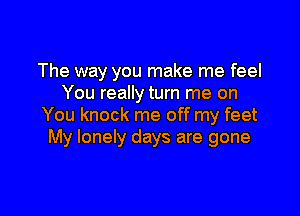 The way you make me feel
You really turn me on

You knock me off my feet
My lonely days are gone