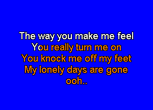 The way you make me feel
You really turn me on

You knock me off my feet
My lonely days are gone
ooh..