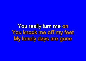 You really turn me on

You knock me off my feet
My lonely days are gone